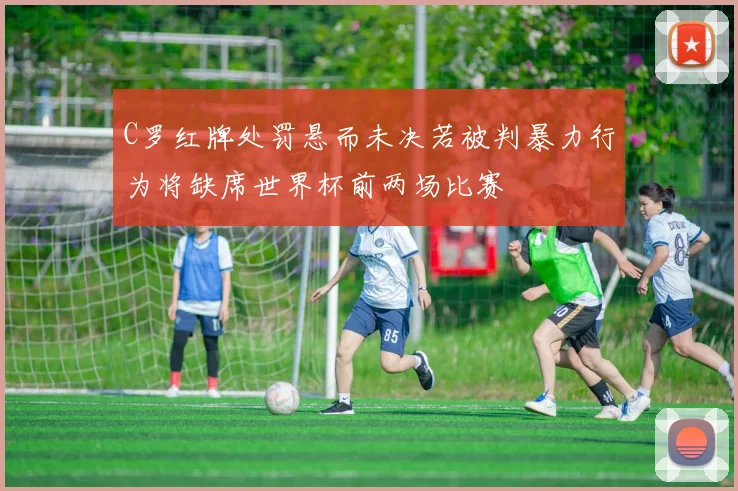 C罗红牌处罚悬而未决若被判暴力行为将缺席世界杯前两场比赛