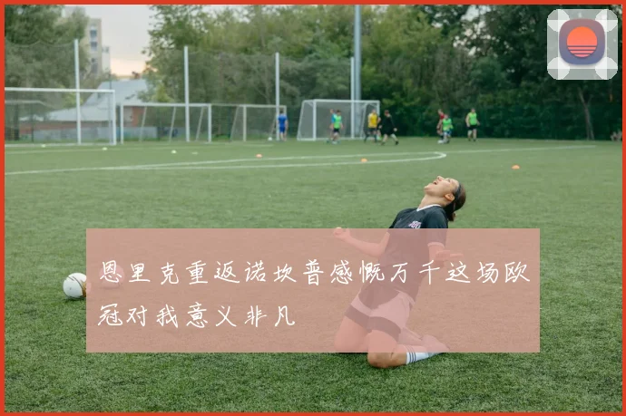 恩里克重返诺坎普感慨万千这场欧冠对我意义非凡