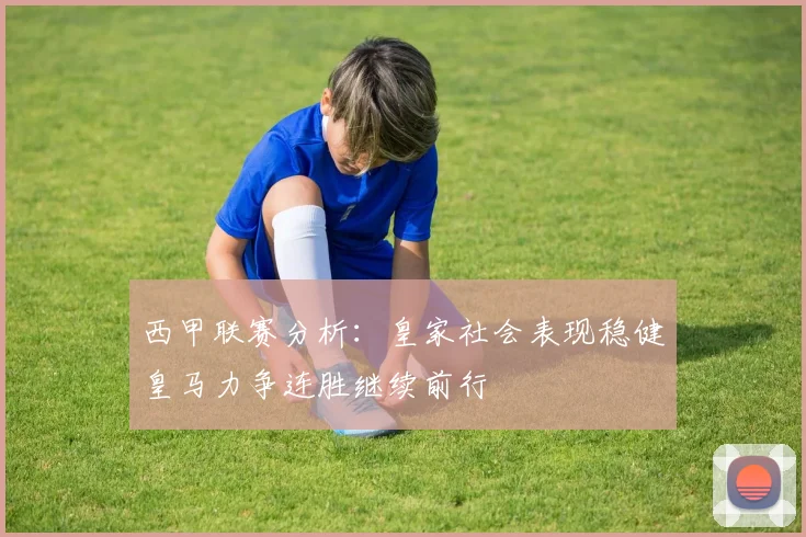 西甲联赛分析：皇家社会表现稳健皇马力争连胜继续前行
