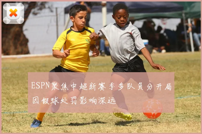 ESPN聚焦中超新赛季多队负分开局因假球处罚影响深远