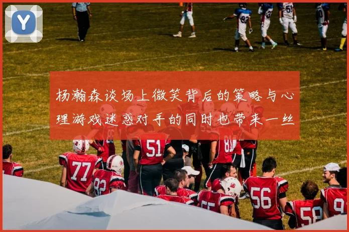 杨瀚森谈场上微笑背后的策略与心理游戏迷惑对手的同时也带来一丝嘲讽