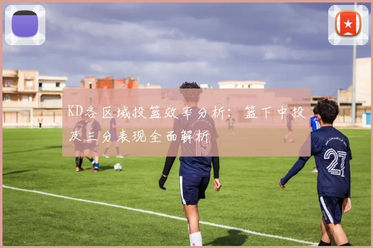 KD各区域投篮效率分析：篮下中投及三分表现全面解析