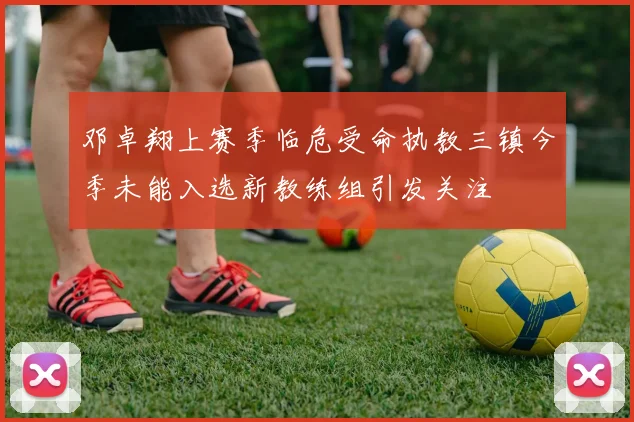 邓卓翔上赛季临危受命执教三镇今季未能入选新教练组引发关注