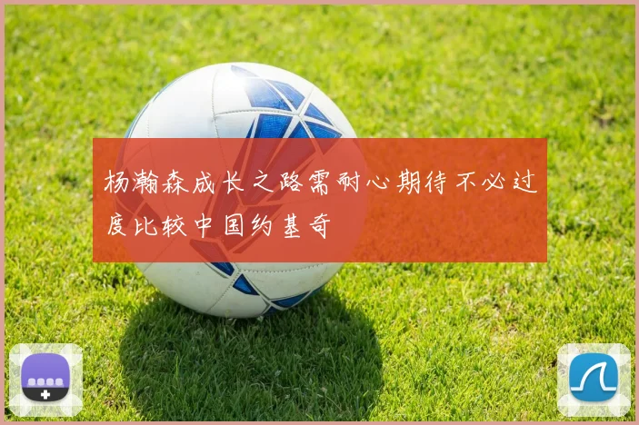 杨瀚森成长之路需耐心期待不必过度比较中国约基奇