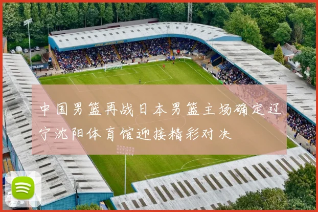 中国男篮再战日本男篮主场确定辽宁沈阳体育馆迎接精彩对决