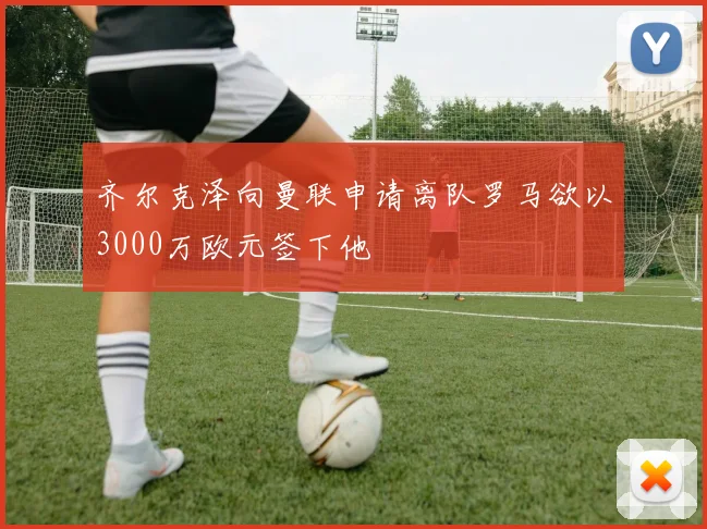 齐尔克泽向曼联申请离队罗马欲以3000万欧元签下他