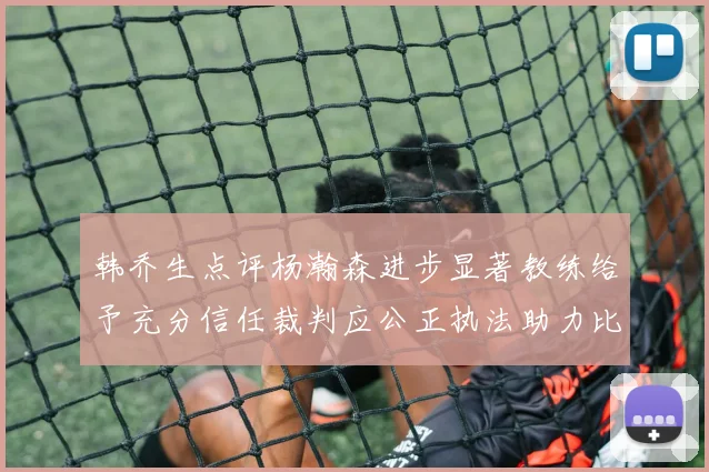 韩乔生点评杨瀚森进步显著教练给予充分信任裁判应公正执法助力比赛发展