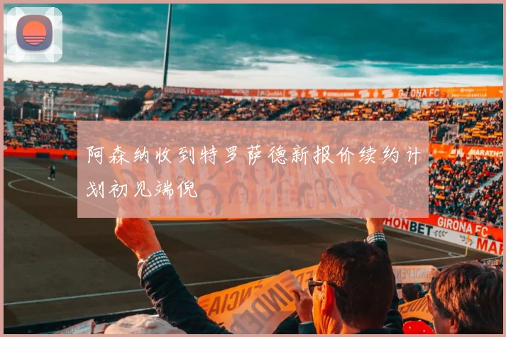 阿森纳收到特罗萨德新报价续约计划初见端倪