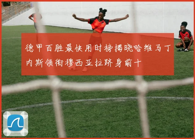 德甲百胜最快用时榜揭晓哈维马丁内斯领衔穆西亚拉跻身前十