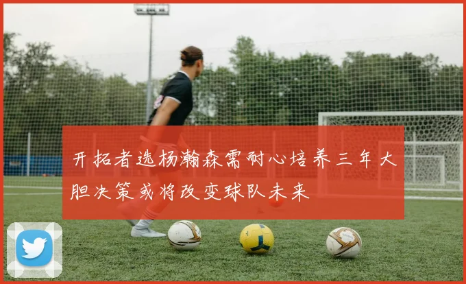 开拓者选杨瀚森需耐心培养三年大胆决策或将改变球队未来