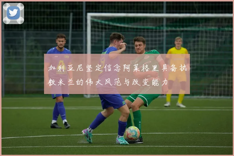 加利亚尼坚定信念阿莱格里具备执教米兰的伟大风范与改变能力