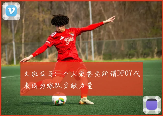 文班亚马：个人荣誉无所谓DPOY代表我为球队贡献力量
