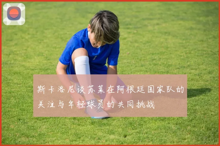 斯卡洛尼谈苏莱在阿根廷国家队的关注与年轻球员的共同挑战