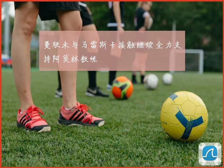 曼联未与马雷斯卡接触继续全力支持阿莫林教练
