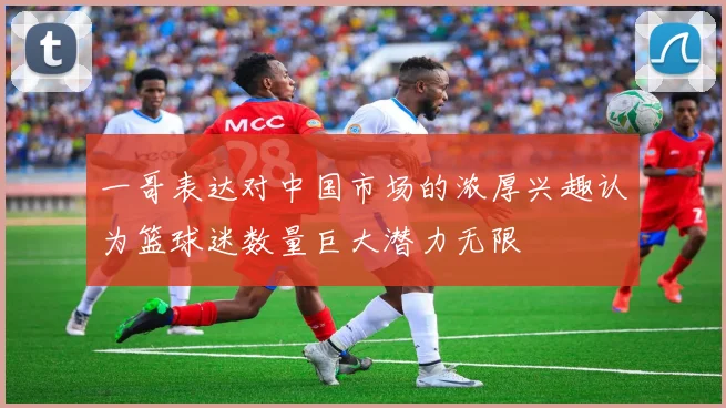 一哥表达对中国市场的浓厚兴趣认为篮球迷数量巨大潜力无限