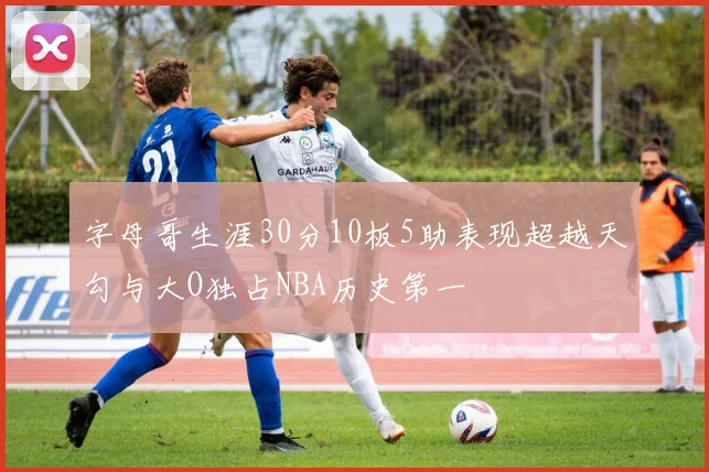字母哥生涯30分10板5助表现超越天勾与大O独占NBA历史第一