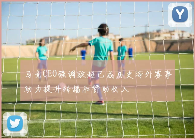 马竞CEO强调欧超已成历史海外赛事助力提升转播和赞助收入