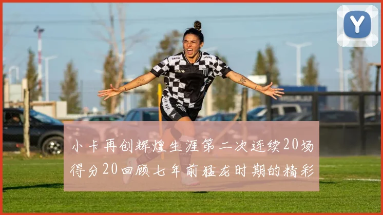 小卡再创辉煌生涯第二次连续20场得分20回顾七年前猛龙时期的精彩表现