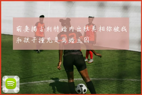 前妻揭古利特婚内出轨真相称被我和孩子撞见是离婚主因