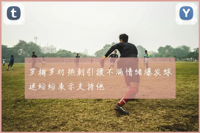 罗梅罗对热刺引援不满情绪爆发球迷纷纷表示支持他
