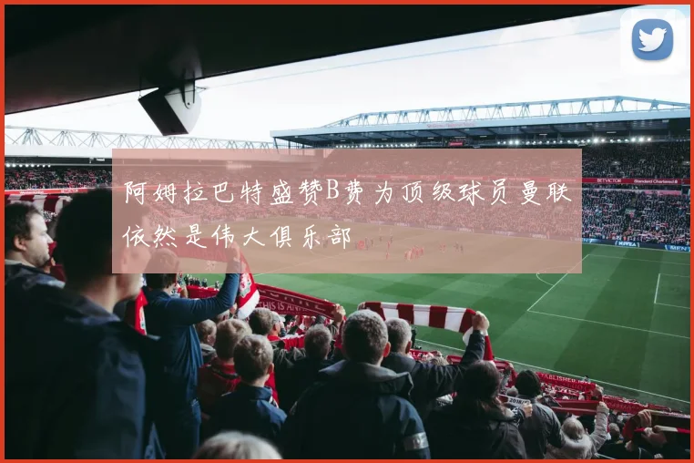 阿姆拉巴特盛赞B费为顶级球员曼联依然是伟大俱乐部