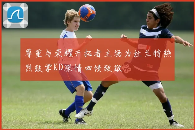 尊重与荣耀开拓者主场为杜兰特热烈鼓掌KD深情回馈致敬