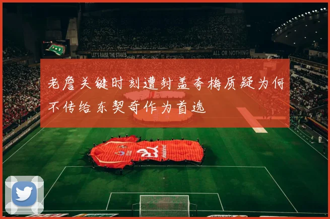 老詹关键时刻遭封盖夸梅质疑为何不传给东契奇作为首选