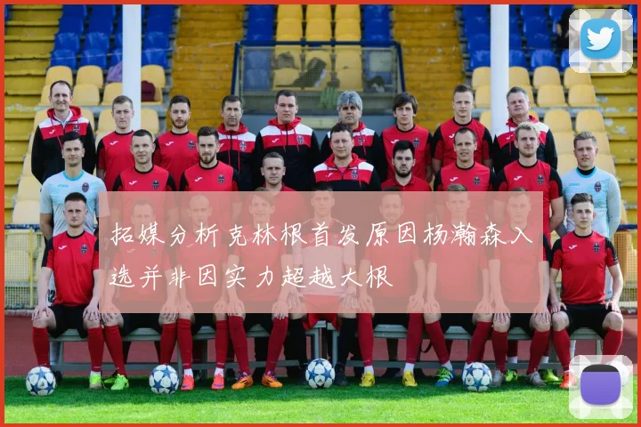 拓媒分析克林根首发原因杨瀚森入选并非因实力超越大根