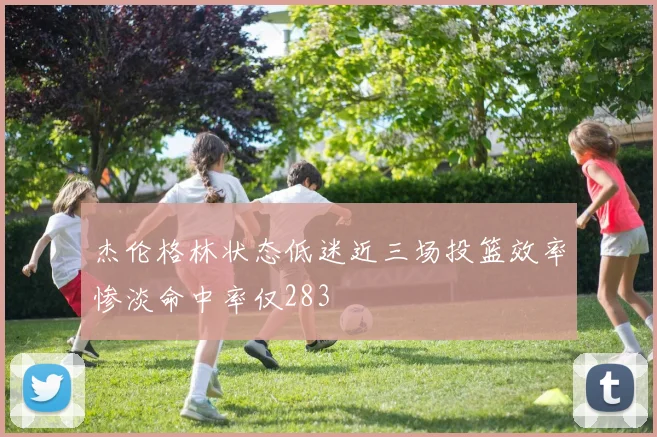 杰伦格林状态低迷近三场投篮效率惨淡命中率仅283