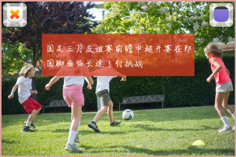 国足三月友谊赛前瞻中超开赛在即国脚面临长途飞行挑战