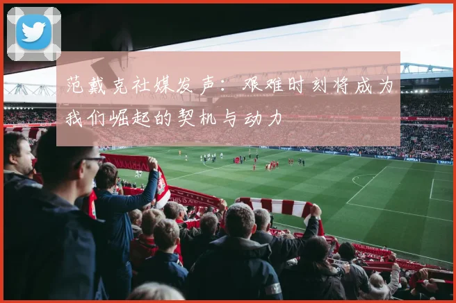 范戴克社媒发声：艰难时刻将成为我们崛起的契机与动力