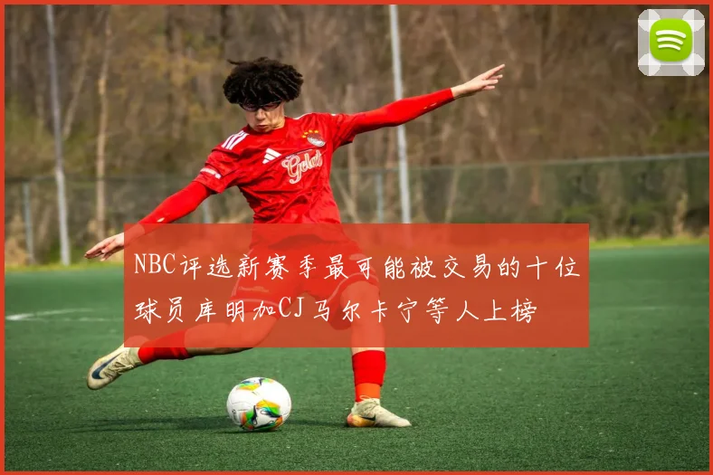 NBC评选新赛季最可能被交易的十位球员库明加CJ马尔卡宁等人上榜